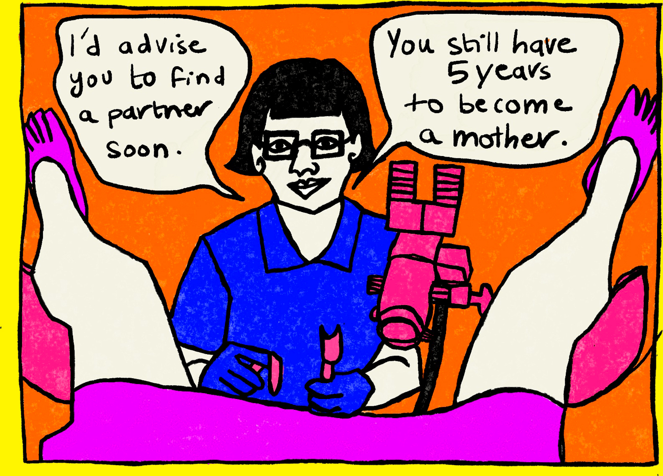 Panel two of four from a series of Rawand Issa’s comic illustrations. The bottom of Rawand’s pink smock is visible, her legs rest on the pink stirrup, and her feet and pink socks are up in the air. Against an orange background, the gynecologist is positioned in front of Rawand, using pink gear to perform a checkup. Two white speech bubbles are above the gynecologist, reading, “I’d advise you to find a partner soon.” and “You still have 5 years to become a mother.” in black.