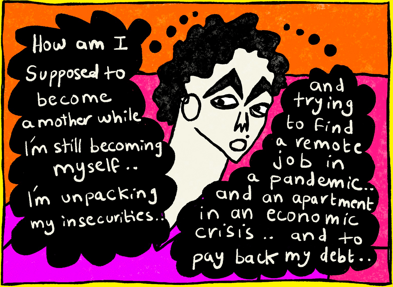 Panel three of four from a series of comic illustrations by Rawand Issa, depicting a gynecologist checkup. Rawand’s face is depicted in the middle of the frame, with two black speech bubbles to her right and left. The speech bubble on the left reads, “How am I supposed to become a mother while I’m still becoming myself … I’m unpacking my insecurities …” The speech bubble on the right reads, “and trying to find a remote job in a pandemic … and an apartment in an economic crisis … and to pay back my debt …”