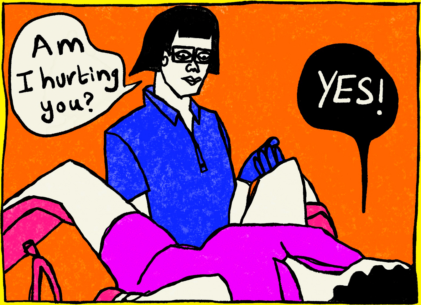Panel four of four from a series of comic illustrations by Rawand Issa, depicting a gynecologist checkup. The gynecologist has short black hair and wears glasses, blue scrubs, and gloves. A white speech bubble is outlined in black to her right that reads, “Am I hurting you?” Rawand lays down with a pink smock covering her and her legs resting on pink stirrups. She has a black speech bubble above her that says “Yes!” in white.